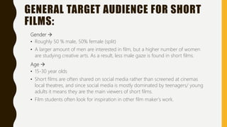GENERAL TARGET AUDIENCE FOR SHORT
FILMS:
Gender 
• Roughly 50 % male, 50% female (split)
• A larger amount of men are interested in film, but a higher number of women
are studying creative arts. As a result, less male gaze is found in short films.
Age 
• 15-30 year olds
• Short films are often shared on social media rather than screened at cinemas
local theatres, and since social media is mostly dominated by teenagers/ young
adults it means they are the main viewers of short films.
• Film students often look for inspiration in other film maker's work.
 