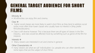 GENERAL TARGET AUDIENCE FOR SHORT
FILMS:
Ethnicity 
• All ethnicities can enjoy film and cinema.
Class 
• higher social classes are more likely to watch short films as they tend to address social
issues more often than lower classes who usually have no interest in (they prefer
films/blockbusters).
• Class is still diverse however. This is because there are all types of classes in the film
industry, and class would be affected more by something such as genre of the film for
instance.
Interests 
• Many viewers are interested in art and cinema in general.
Other Characteristics 
• many viewers are what we call ‘individualists’ (i.e. people who can often identify with
niche topics that are the subject of short films).
 