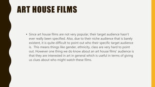 ART HOUSE FILMS
• Since art house films are not very popular, their target audience hasn’t
ever really been specified. Also, due to their niche audience that is barely
existent, it is quite difficult to point out who their specific target audience
is. This means things like gender, ethnicity, class are very hard to point
out. However one thing we do know about an art house films’ audience is
that they are interested in art in general which is useful in terms of giving
us clues about who might watch these films.
 