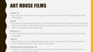 ART HOUSE FILMS
Gender 
• Any, (but we could say that its made up mostly men due to the film industry being male
dominated).
Age 
• Late teens (students studying films or generally interested in art) & adults ( as art house films
tend to be hard to understand & tend to have abstract concepts only certain people will be
able to comprehend and appreciate).
Ethnicity 
• Any, (many foreigners watch art house films as many have subtitles as they are in foreign
languages).
Class 
• Any, (but we could say predominantly upper class as they tend to be more interested in
such as abstract art than lower classes for example).
Interests/other characteristics 
• People who enjoy cinema, and people who enjoy different/complex forms of abstract art
 