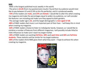 NME

-NME is the longest published music weekly in the world.
-The price is £2.20 (from my questionnaire results I found that my audience would most
like to pay between £2 and £2.99 so this fits perfectly), and it is produced weekly.
-73% of the readers are male, and 27% are female: I would like to alter this when creating
my magazine and make the percentages equal to widen my audience, so I will consider
the features I am including and make sure they appeal to both genders.
-The average reader age is 25, and the target demographic is men aged 17-30.
-80% of NME readers feel music is an important part of their lives - I will keep this in mind
when creating my magazine.
-63% of NME readers choose to listen to indie/guitar bands, however, as I would like to
combine a number of features from different magazines, I will possibly include little/no
indie influences to make sure I reach my target market.
-34% of NME readers are working full time, 18% work part time and 26% are full time
students. These statistics will be similar for my target audience.
-84% of the readers think NME gives them what they want - I hope to achieve this when
creating my magazine.

 