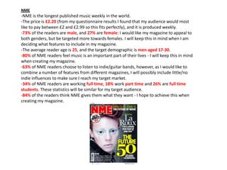NME

-NME is the longest published music weekly in the world.
-The price is £2.20 (from my questionnaire results I found that my audience would most
like to pay between £2 and £2.99 so this fits perfectly), and it is produced weekly.
-73% of the readers are male, and 27% are female: I would like my magazine to appeal to
both genders, but be targeted more towards females. I will keep this in mind when I am
deciding what features to include in my magazine.
-The average reader age is 25, and the target demographic is men aged 17-30.
-80% of NME readers feel music is an important part of their lives - I will keep this in mind
when creating my magazine.
-63% of NME readers choose to listen to indie/guitar bands, however, as I would like to
combine a number of features from different magazines, I will possibly include little/no
indie influences to make sure I reach my target market.
-34% of NME readers are working full time, 18% work part time and 26% are full time
students. These statistics will be similar for my target audience.
-84% of the readers think NME gives them what they want - I hope to achieve this when
creating my magazine.

 