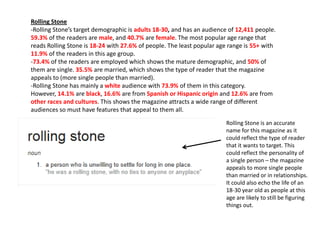 Rolling Stone
-Rolling Stone’s target demographic is adults 18-30, and has an audience of 12,411 people.
59.3% of the readers are male, and 40.7% are female. The most popular age range that
reads Rolling Stone is 18-24 with 27.6% of people. The least popular age range is 55+ with
11.9% of the readers in this age group.
-73.4% of the readers are employed which shows the mature demographic, and 50% of
them are single. 35.5% are married, which shows the type of reader that the magazine
appeals to (more single people than married).
-Rolling Stone has mainly a white audience with 73.9% of them in this category.
However, 14.1% are black, 16.6% are from Spanish or Hispanic origin and 12.6% are from
other races and cultures. This shows the magazine attracts a wide range of different
audiences so must have features that appeal to them all.
Rolling Stone is an accurate
name for this magazine as it
could reflect the type of reader
that it wants to target. This
could reflect the personality of
a single person – the magazine
appeals to more single people
than married or in relationships.
It could also echo the life of an
18-30 year old as people at this
age are likely to still be figuring
things out.

 