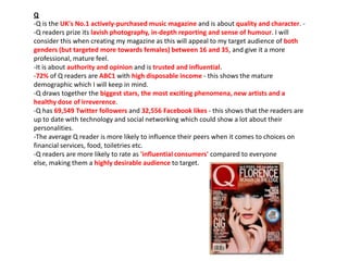 Q
-Q is the UK's No.1 actively-purchased music magazine and is about quality and character. -Q readers prize its lavish photography, in-depth reporting and sense of humour. I will
consider this when creating my magazine as this will appeal to my target audience of both
genders (but targeted more towards females) between 16 and 35, and give it a more
professional, mature feel.
-It is about authority and opinion and is trusted and influential.
-72% of Q readers are ABC1 with high disposable income - this shows the mature
demographic which I will keep in mind.
-Q draws together the biggest stars, the most exciting phenomena, new artists and a
healthy dose of irreverence.
-Q has 69,549 Twitter followers and 32,556 Facebook likes - this shows that the readers are
up to date with technology and social networking which could show a lot about their
personalities.
-The average Q reader is more likely to influence their peers when it comes to choices on
financial services, food, toiletries etc.
-Q readers are more likely to rate as 'influential consumers' compared to everyone
else, making them a highly desirable audience to target.

 