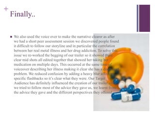 +
Finally..
 We also used the voice over to make the narrative clearer as after
we had a short peer assessment session we discovered people found
it difficult to follow our storyline and in particular the correlation
between her real metal illness and her drug addiction. To solve this
issue we re-worked the begging of our trailer so it showed three
clear mid shots all edited together that showed her taking her
medication on multiple days. This occurred at the same time of
voiceover describing her illness making it clear she has a diagnosed
problem. We reduced confusion by adding a heavy blur affect to
specific flashbacks so it’s clear what they were. Our Target
Audience has definitely influenced the creation of our trailer since
we tried to follow most of the advice they gave us, we learnt from
the advice they gave and the different perspectives they offered.
 