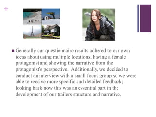 +
 Generally our questionnaire results adhered to our own
ideas about using multiple locations, having a female
protagonist and showing the narrative from the
protagonist’s perspective. Additionally, we decided to
conduct an interview with a small focus group so we were
able to receive more specific and detailed feedback;
looking back now this was an essential part in the
development of our trailers structure and narrative.
 