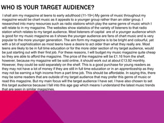 WHO IS YOUR TARGET AUDIENCE?
I shall aim my magazine at teens to early adulthood (11-19+) My genre of music throughout my
magazine would be chart music as it appeals to a younger group rather than an older group. I
researched into many resources such as radio stations which play the same genre of music which I
will relate to in my magazine. The websites show statistics of the variety of listeners to that radio
station which relates to my target audience. Most listeners of capital are of a younger audience which
is good for my music magazine as it shows the younger audience are fans of chart music and is very
popular to the more younger generation. The aim form my magazine is to be bright and colourful, yet
with a bit of sophistication as most teens have a desire to act older than what they really are. Most
teens are likely to be in full time education or for the more older section of my target audience, would
be just starting out with their first job. For these reasons, I will budget my music magazine quite cheap
so they are able to afford the magazine. The price of the magazine will be £1.16 from the shelf,
however, because my magazine will be sold online, it should work out at about £13.92 monthly.
However, they could be sold separately on the shelf. This is a good purchase for young readers as
they may not have a lot of money if they are still in full time education or in an apprenticeship as they
may not be earning a high income from a part time job. This should be affordable. In saying this, there
may be some readers that are outside of my target audience that may prefer this genre of music or
read this magazine. But my main focus will the target audience I have set. I have also chosen to set
this target audience because I fall into this age gap which means I understand the latest music trends
that are seen in similar magazines.
 