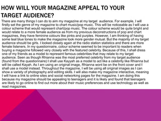 HOW WILL YOUR MAGAZINE APPEAL TO YOUR
TARGET AUDIENCE?
There are many things I can do to aim my magazine at my target audience. For example, I will
firstly set the genre of my magazine to chart music/pop music. This will be noticeable as I will use a
colour scheme that would represent chart/pop music. The colour scheme would be quite bright and
would relate to a more female audience as from my previous deconstructions of pop and chart
magazines, they have feminine colours like pinks and purples. However, I am thinking of having
some teal blue tones to make the magazine look more gender mutual. But the majority of my target
audience should be girls. I looked closely again at the radio station statistics and there are more
female listeners. In my questionnaire, colour scheme seemed to be important to readers when
buying a magazine followed very closely with the featured celebrity. Because of this, I shall dress
one of my friends as a model to represent famous celebrities that may relate to my target
audience. Seen as though Rhianna was the most preferred celebrity from my target audience
(found from the questionnaire) I shall use Kayyah as a model to act like a celebrity like Rhianna but
will be called Kayah. As I am using an original image, Rhianna wont be on the front cover and I
shall use a model instead. Throughout the magazine, I will be using all original images as I can
show a variety of photography and editing skills. I will also make my magazine interactive, meaning
I will have a link to online sites and social networking pages for the magazine. I am doing this
because my magazine should be appealing to teenagers and it is likely and found that teenagers
are likely to go online to find out more about their music preferences and use technology as well as
read magazines.
 