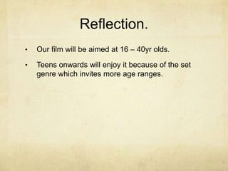Reflection.
•   Our film will be aimed at 16 – 40yr olds.

•   Teens onwards will enjoy it because of the set
    genre which invites more age ranges.
 
