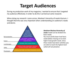 Target Audiences
During my production work of my magazine, I wanted to ensure that I targeted
my audience effectively. In order to do this I carried out some research.

When doing my research I came across, Maslow’s hierarchy of needs thorium. I
thought that this was very important when understanding an audience’s needs
and desire.



                                             Abraham Maslow hierarchy of
                                             needs model can be divided into
                                             basic needs.
                                             You must satisfy lower level basic
                                             needs before moving on to meet
                                             higher level growth needs. Once
                                             these needs have been satisfied, you
                                             are able to reach the highest level
                                             called self-actualization.
 