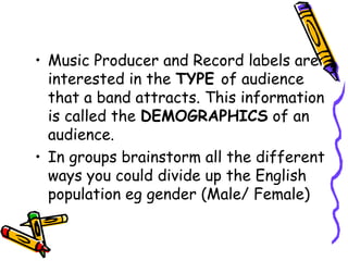 • Music Producer and Record labels are
interested in the TYPE of audience
that a band attracts. This information
is called the DEMOGRAPHICS of an
audience.
• In groups brainstorm all the different
ways you could divide up the English
population eg gender (Male/ Female)
 