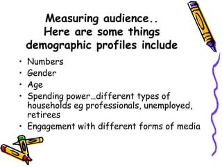 Measuring audience..
Here are some things
demographic profiles include
• Numbers
• Gender
• Age
• Spending power…different types of
households eg professionals, unemployed,
retirees
• Engagement with different forms of media
 