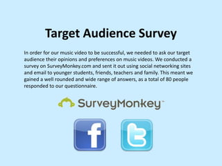Target Audience Survey
In order for our music video to be successful, we needed to ask our target
audience their opinions and preferences on music videos. We conducted a
survey on SurveyMonkey.com and sent it out using social networking sites
and email to younger students, friends, teachers and family. This meant we
gained a well rounded and wide range of answers, as a total of 80 people
responded to our questionnaire.

 