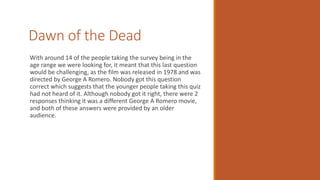 Dawn of the Dead
With around 14 of the people taking the survey being in the
age range we were looking for, it meant that this last question
would be challenging, as the film was released in 1978 and was
directed by George A Romero. Nobody got this question
correct which suggests that the younger people taking this quiz
had not heard of it. Although nobody got it right, there were 2
responses thinking it was a different George A Romero movie,
and both of these answers were provided by an older
audience.
 
