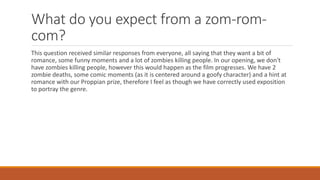 What do you expect from a zom-rom-
com?
This question received similar responses from everyone, all saying that they want a bit of
romance, some funny moments and a lot of zombies killing people. In our opening, we don't
have zombies killing people, however this would happen as the film progresses. We have 2
zombie deaths, some comic moments (as it is centered around a goofy character) and a hint at
romance with our Proppian prize, therefore I feel as though we have correctly used exposition
to portray the genre.
 