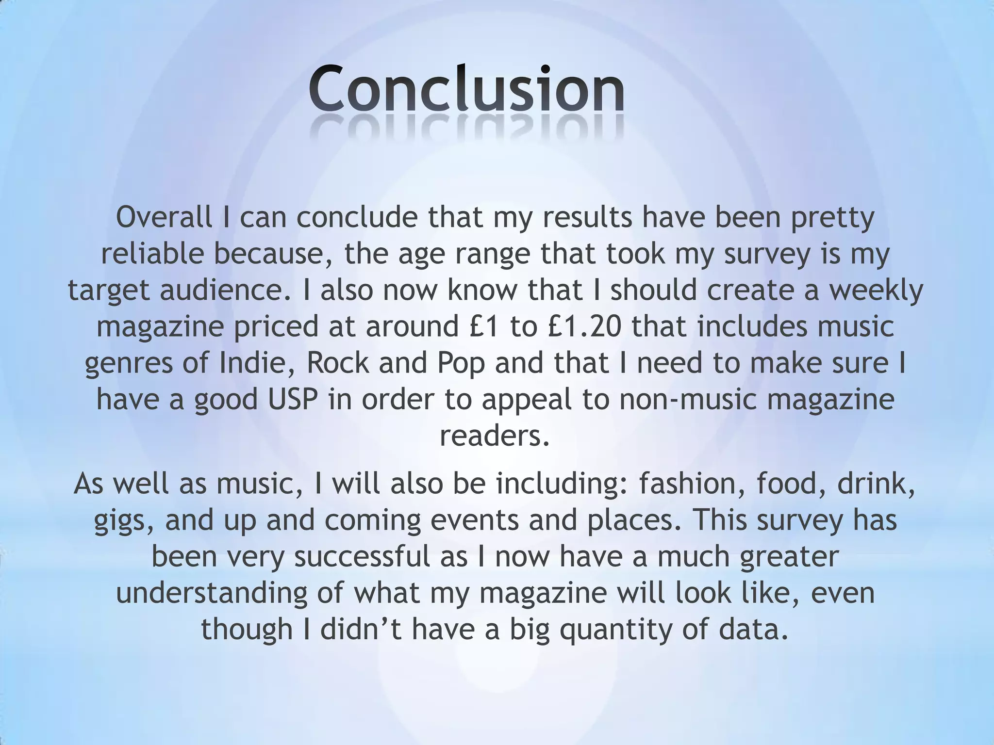 Overall I can conclude that my results have been pretty
  reliable because, the age range that took my survey is my
target audience. I also now know that I should create a weekly
  magazine priced at around £1 to £1.20 that includes music
 genres of Indie, Rock and Pop and that I need to make sure I
  have a good USP in order to appeal to non-music magazine
                            readers.
As well as music, I will also be including: fashion, food, drink,
 gigs, and up and coming events and places. This survey has
      been very successful as I now have a much greater
   understanding of what my magazine will look like, even
         though I didn’t have a big quantity of data.
 