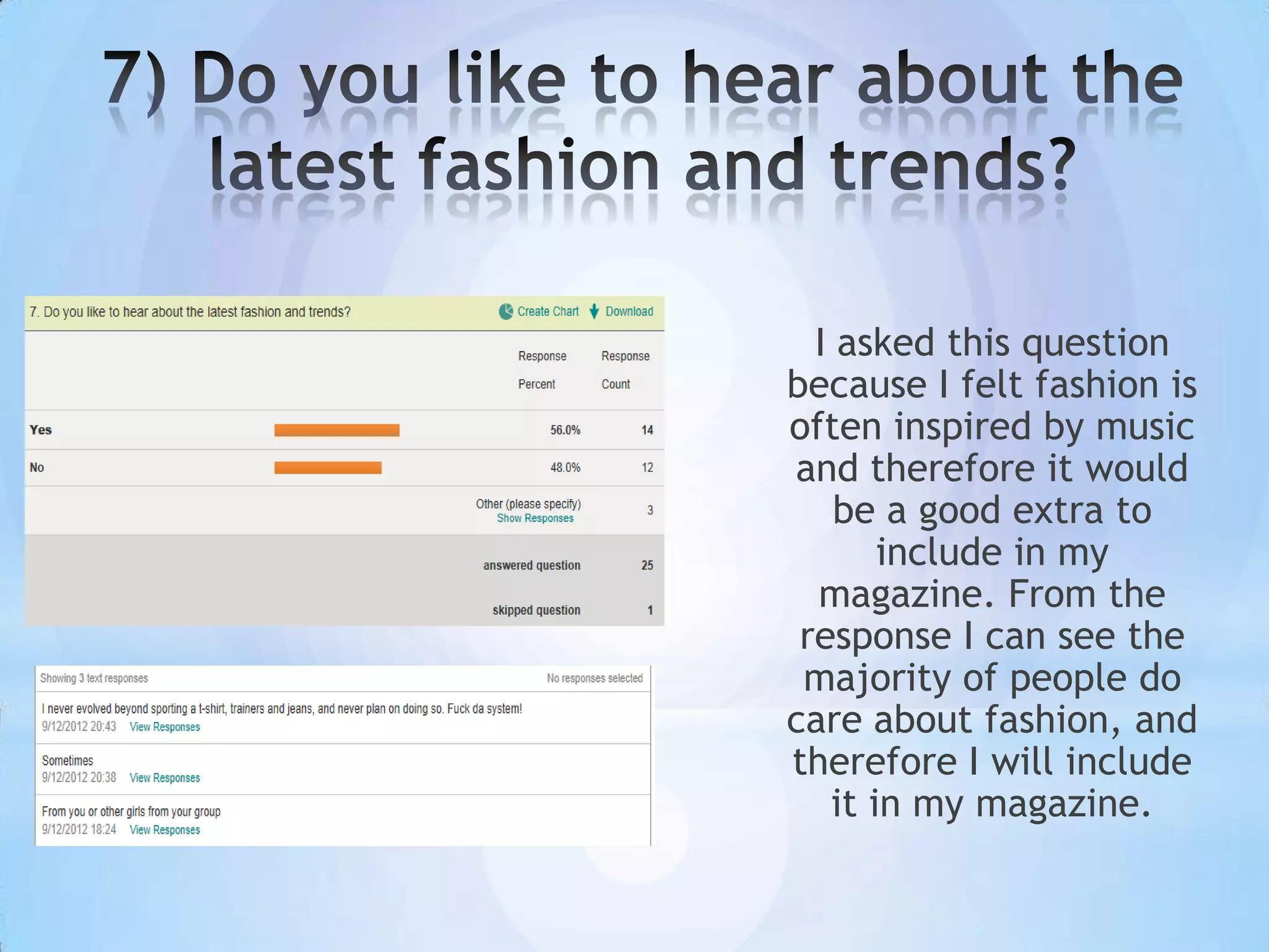 I asked this question
because I felt fashion is
often inspired by music
and therefore it would
    be a good extra to
       include in my
  magazine. From the
 response I can see the
 majority of people do
care about fashion, and
therefore I will include
   it in my magazine.
 