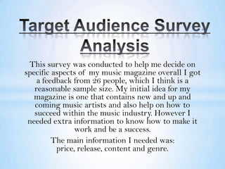 This survey was conducted to help me decide on
specific aspects of my music magazine overall I got
    a feedback from 26 people, which I think is a
   reasonable sample size. My initial idea for my
   magazine is one that contains new and up and
   coming music artists and also help on how to
   succeed within the music industry. However I
 needed extra information to know how to make it
                work and be a success.
         The main information I needed was:
          price, release, content and genre.
 