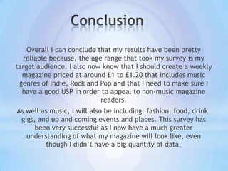 Overall I can conclude that my results have been pretty
  reliable because, the age range that took my survey is my
target audience. I also now know that I should create a weekly
  magazine priced at around £1 to £1.20 that includes music
 genres of Indie, Rock and Pop and that I need to make sure I
  have a good USP in order to appeal to non-music magazine
                            readers.
As well as music, I will also be including: fashion, food, drink,
 gigs, and up and coming events and places. This survey has
      been very successful as I now have a much greater
   understanding of what my magazine will look like, even
         though I didn’t have a big quantity of data.
 