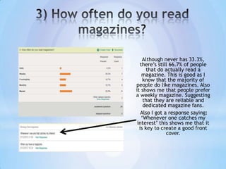 Although never has 33.3%,
  there’s still 66.7% of people
      that do actually read a
   magazine. This is good as I
    know that the majority of
people do like magazines. Also
it shows me that people prefer
a weekly magazine. Suggesting
    that they are reliable and
    dedicated magazine fans.
   Also I got a response saying:
   ‘Whenever one catches my
 interest’ this shows me that it
  is key to create a good front
               cover.
 