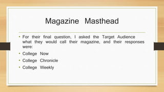 Magazine Masthead 
• For their final question, I asked the Target Audience 
what they would call their magazine, and their responses 
were: 
• College Now 
• College Chronicle 
• College Weekly 
 
