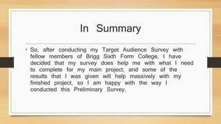 In Summary 
• So, after conducting my Target Audience Survey with 
fellow members of Brigg Sixth Form College, I have 
decided that my survey does help me with what I need 
to complete for my main project, and some of the 
results that I was given will help massively with my 
finished project, so I am happy with the way I 
conducted this Preliminary Survey. 
