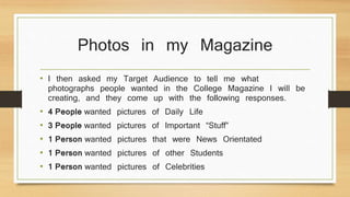 Photos in my Magazine 
• I then asked my Target Audience to tell me what 
photographs people wanted in the College Magazine I will be 
creating, and they come up with the following responses. 
• 4 People wanted pictures of Daily Life 
• 3 People wanted pictures of Important “Stuff” 
• 1 Person wanted pictures that were News Orientated 
• 1 Person wanted pictures of other Students 
• 1 Person wanted pictures of Celebrities 
 