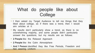What do people like about 
College 
• I then asked my Target Audience to tell me things that they 
liked about college, as if there was a trend, then I would 
aim articles at it. 
• My results don’t particularly show a trend, as there is no 
overwhelming majority, and some people didn’t particularly 
answer the questions, but my results are as follows: 
• 2 People like the Relaxed Approach 
• 2 People like the Calm Atmostphere 
• And 1 Person identified they like Free Periods, Freedom and 
Not wearing Uniform 
 