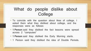 What do people dislike about 
College 
• To coincide with the question about likes of college, I 
asked them what they disliked about college, and the 
responses were as follows: 
• 1 Person said they disliked the fact lessons were spread 
across 2 “campuses” 
• 1 Person said they disliked the Early Morning starts. 
• 1 Person said they disliked the idea of Double Periods. 
 