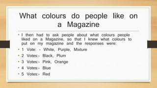 What colours do people like on 
a Magazine 
• I then had to ask people about what colours people 
liked on a Magazine, so that I knew what colours to 
put on my magazine and the responses were: 
• 1 Vote: - White, Purple, Mixture 
• 2 Votes:- Black, Plum 
• 3 Votes:- Pink, Orange 
• 4 Votes:- Blue 
• 5 Votes:- Red 
 