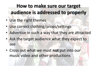 How to make sure our target 
audience is addressed to properly 
• Use the right themes 
• Use correct clothing/props/settings 
• Advertise in such a way that they are attracted 
• Ask the target audience what they expect to 
see 
• Cross out what we must not put into our 
music video and other productions 
 