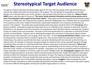 Stereotypical Target Audience
The age for a typical soap opera would be people aged 16-70, this is because people at this age feel that they can
relate to the subjects discussed and acted upon in the program. The main gender for soap operas are normally
females, this is because topics such as love, adultery, rape and topics they feel they can relate too. Rebecca Feasey
(2007) states soap opera genre focuses on “The home, family, domestic tribulations and the strong women and as
such, it has long been said to appeal to the female viewer”. Soap operas would stereotypically be watched by people
of a lower or middle class, this is because the characters represent middle/lower class therefore they are represented
in the audience as the same. People of all ethnicity’s would watch EastEnders, this is because all ethnicities are
present in the program. The people who would typically watch soap operas would be those in the C1-E group, this is
because students and workers would most likely watch this as it is beholds similar situations to what they may find
themselves in, for example most of the characters are working class which therefore attracts a working class audience
as they can relate to the issues presented. Consumers of this text would either be in education or some kind of work
and live a normal lifestyle . However, due to watching the program they may feel as if they have to obey to certain
lifestyle choices of the characters such as gang culture and crime. To seek ‘personal identification’ (Katz), viewers may
be influenced by` characters that are involved in gang crime. They may also watch the soap opera for personal
relationships, the audience may feel like they have a personal relationship with the character as they feel they can
relate to them, for example if a character has gone through an emotional time and you yourself have gone through
something similar you have an instant bond with that character. Soap operas may also be watched to ‘inform and
educate’ (Katz), as people may watch soap operas to gain an understanding of certain events and how to resolve or
overcome crime, emotion or housing abuse for example. Soap operas are usually on during the week from Monday to
Friday, Eastenders for example is on 4 times a week at around 7:30/8pm every day. Psychographic segmentation dived
markets into groups based on social class, lifestyle and personality characteristics. People that watch the soap opera
will look to reflect the individuals characteristics and pattern of living. The majority of people watching soap operas
would be ‘mainstreamers’ these are people that seek security, and tend to be conformist and sentimental. This is the
largest group. However some of the people watching soap operas ,may be ‘strugglers’ these are people that seek
escape and watch soap operas as well as possibly buying alcohol and lottery tickets. In conclusions soap operas appeal
to numerous different demographics meaning the possible target audience is massive.
 