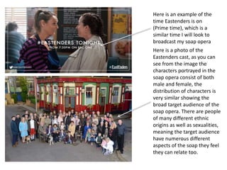 Here is an example of the
time Eastenders is on
(Prime time), which is a
similar time I will look to
broadcast my soap opera
Here is a photo of the
Eastenders cast, as you can
see from the image the
characters portrayed in the
soap opera consist of both
male and female, the
distribution of characters is
very similar showing the
broad target audience of the
soap opera. There are people
of many different ethnic
origins as well as sexualities,
meaning the target audience
have numerous different
aspects of the soap they feel
they can relate too.
 