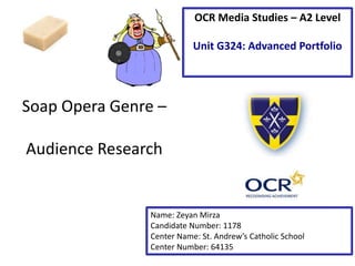 Soap Opera Genre –
Audience Research
Name: Zeyan Mirza
Candidate Number: 1178
Center Name: St. Andrew’s Catholic School
Center Number: 64135
OCR Media Studies – A2 Level
Unit G324: Advanced Portfolio
 