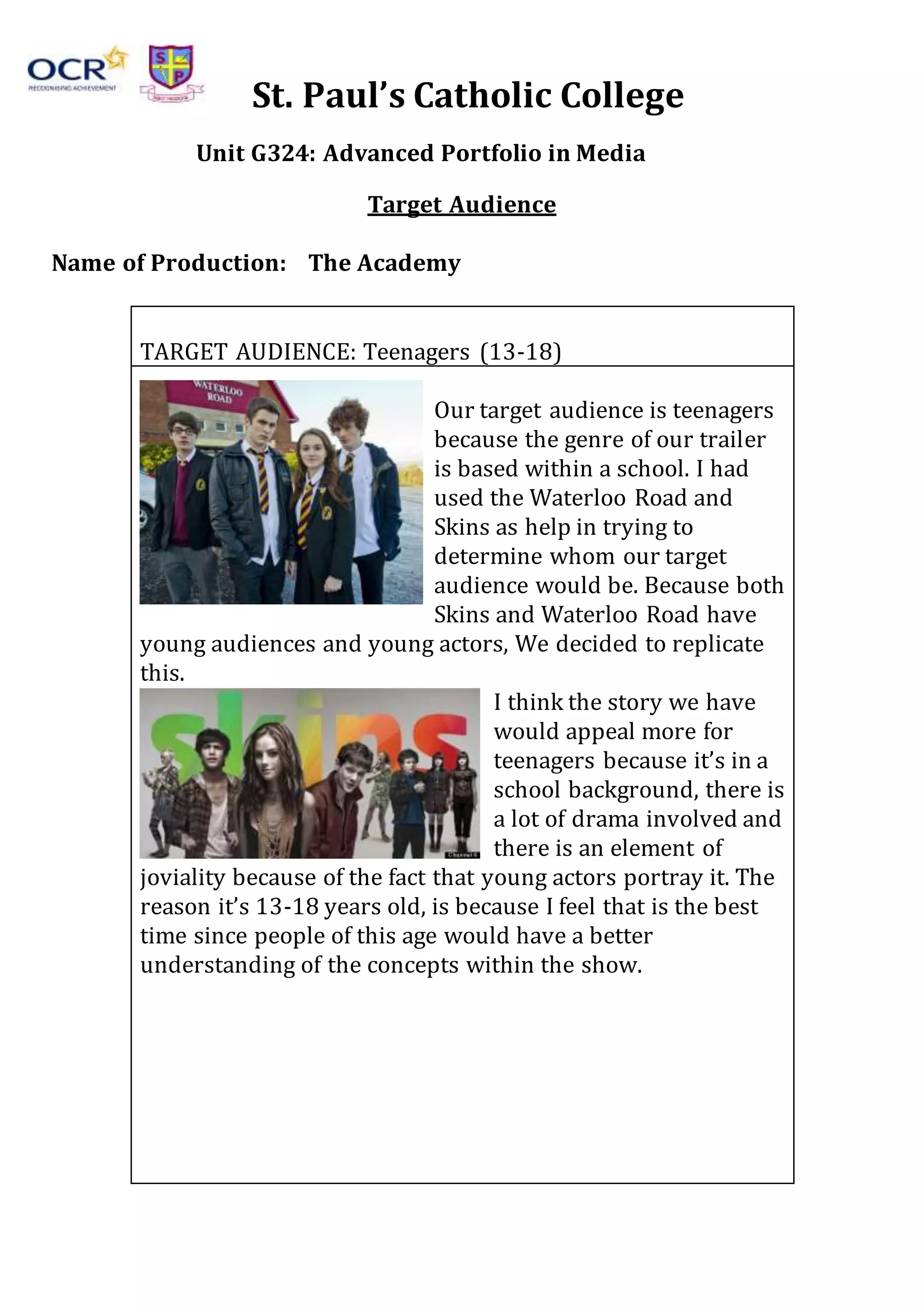 St. Paul’s Catholic College
Unit G324: Advanced Portfolio in Media
Target Audience
Name of Production: The Academy
TARGET AUDIENCE: Teenagers (13-18)
Our target audience is teenagers
because the genre of our trailer
is based within a school. I had
used the Waterloo Road and
Skins as help in trying to
determine whom our target
audience would be. Because both
Skins and Waterloo Road have
young audiences and young actors, We decided to replicate
this.
I think the story we have
would appeal more for
teenagers because it’s in a
school background, there is
a lot of drama involved and
there is an element of
joviality because of the fact that young actors portray it. The
reason it’s 13-18 years old, is because I feel that is the best
time since people of this age would have a better
understanding of the concepts within the show.