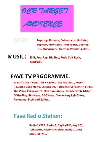 Fave Radio Station:
Topshop, Primark, Debenhams, Hollister,
TopMan, New Look, River Island, Boohoo,
BHS, Bonmarche, Dorothy Perkins, ASOS…
OCR TARGET
AUDIENCE
RnB, Pop, Rap, Hip Hop, Rock, Soft Rock,
Classical….
Britain’s Got Talent, The X Factor, Take Me Out, , Russell
Howards Good News, Eastenders, Hollyoaks, Coronation Street,
The Voice, Crimewatch, Downton Abbey, Broadchurch, Match
Of the Day, Sky News, BBC News, The Jeremy Kyle Show,
Panorama, Scott and Bailey…
Radio 1XTRA, Radio 1, Capital FM, Key 103,
Talk Sport, Radio 4, Radio 5, Radio 2, XFM,
Classical FM…
MUSIC:
FAVE TV PRGORAMME:
SHOP:
 