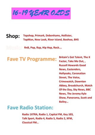 Shop:
Fave TV Programme:
Fave Radio Station:
Topshop, Primark, Debenhams, Hollister,
TopMan, New Look, River Island, Boohoo, BHS
16-19 YEAR OLDS
RnB, Pop, Rap, Hip Hop, Rock….
Britain’s Got Talent, The X
Factor, Take Me Out, ,
Russell Howards Good
News, Eastenders,
Hollyoaks, Coronation
Street, The Voice,
Crimewatch, Downton
Abbey, Broadchurch, Match
Of the Day, Sky News, BBC
News, The Jeremy Kyle
Show, Panorama, Scott and
Bailey…
Radio 1XTRA, Radio 1, Capital FM, Key 103,
Talk Sport, Radio 4, Radio 5, Radio 2, XFM,
Classical FM…
 