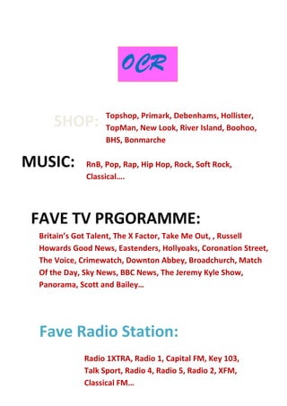 Fave Radio Station:
Topshop, Primark, Debenhams, Hollister,
TopMan, New Look, River Island, Boohoo,
BHS, Bonmarche
OCR
RnB, Pop, Rap, Hip Hop, Rock, Soft Rock,
Classical….
Britain’s Got Talent, The X Factor, Take Me Out, , Russell
Howards Good News, Eastenders, Hollyoaks, Coronation Street,
The Voice, Crimewatch, Downton Abbey, Broadchurch, Match
Of the Day, Sky News, BBC News, The Jeremy Kyle Show,
Panorama, Scott and Bailey…
Radio 1XTRA, Radio 1, Capital FM, Key 103,
Talk Sport, Radio 4, Radio 5, Radio 2, XFM,
Classical FM…
SHOP:
MUSIC:
FAVE TV PRGORAMME:
 