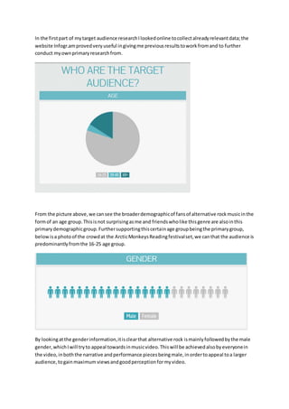 In the first part of my target audience research I looked online to collect already relevant data; the 
website Infogr.am proved very useful in giving me previous results to work from and to further 
conduct my own primary research from. 
From the picture above, we can see the broader demographic of fans of alternative rock music in the 
form of an age group. This is not surprising as me and friends who like this genre are also in this 
primary demographic group. Further supporting this certain age group being the primary group, 
below is a photo of the crowd at the Arctic Monkeys Reading festival set, we can that the audience is 
predominantly from the 16-25 age group. 
By looking at the gender information, it is clear that alternative rock is mainly followed by the male 
gender, which I will try to appeal towards in music video. This will be achieved also by everyone in 
the video, in both the narrative and performance pieces being male, in order to appeal to a larger 
audience, to gain maximum views and good perception for my video. 
 