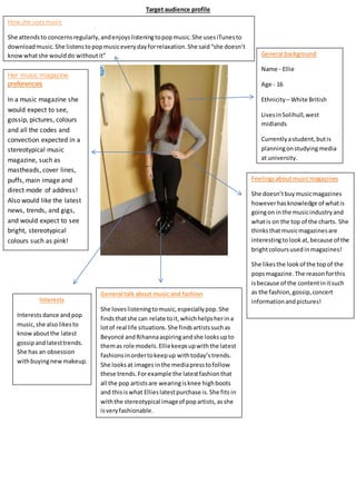 Target audience profile
General background
Name - Ellie
Age - 16
Ethnicity – White British
LivesinSolihull,west
midlands
Currentlyastudent,butis
planningonstudyingmedia
at university.
Feelingsaboutmusicmagazines
She doesn’tbuymusicmagazines
howeverhasknowledge of whatis
goingon inthe musicindustryand
whatis on the top of the charts. She
thinksthatmusicmagazinesare
interestingtolookat,because of the
brightcoloursusedinmagazines!
She likesthe lookof the topof the
popsmagazine. The reasonforthis
isbecause of the contentinitsuch
as the fashion,gossip,concert
informationandpictures!
Likesartist – MIA as she reinforces
a positive image ofAsian women in
hip hop.
General talk about music and fashion
She loveslisteningtomusic,especiallypop.She
findsthatshe can relate toit,whichhelpsherina
lotof real life situations.She findsartistssuchas
Beyoncé andRihannaaspiringandshe looksupto
themas role models.Elliekeepsupwiththe latest
fashionsinordertokeepup withtoday’strends.
She looksat images inthe mediapresstofollow
these trends.Forexample the latestfashionthat
all the pop artistsare wearingisknee highboots
and thisiswhat Ellieslatestpurchase is.She fits in
withthe stereotypical imageof popartists,asshe
isveryfashionable.
Interests
Interests dance and pop
music,she alsolikesto
knowaboutthe latest
gossipandlatesttrends.
She has an obsession
withbuyingnewmakeup.
Her music magazine
preferences
In a music magazine she
would expect to see,
gossip, pictures, colours
and all the codes and
convection expected in a
stereotypical music
magazine, such as
mastheads, cover lines,
puffs, main image and
direct mode of address!
Also would like the latest
news, trends, and gigs,
and would expect to see
bright, stereotypical
colours such as pink!
How she usesmusic
She attendsto concernsregularly,andenjoyslisteningtopopmusic.She usesiTunesto
downloadmusic.She listenstopopmusiceverydayforrelaxation.She said“she doesn’t
knowwhatshe woulddo withoutit”
 