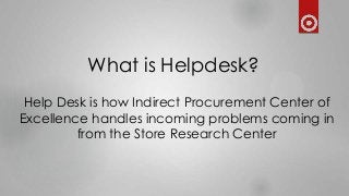 What is Helpdesk?
Help Desk is how Indirect Procurement Center of
Excellence handles incoming problems coming in
from the Store Research Center
 