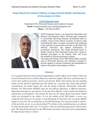 Oliveserah Business and Academic Concepts Research Paper March 16, 2019
1
Target Based Government: Pathway to Improving the Quality and Outcome
of Governance in Africa
SANI Emmanuel Numa
Researcher/CEO, Oliveserah Business and Academic Concepts
Email: srcnigeria@yahoo.com, innonigeria@gmail.com
Phone: +234-706-818-0074
SANI Emmanuel Numa is an Economist, Researcher and
Business Development Expert. Drawing upon experience
in successfully delivering business development tasks in
complex sectors of the African economy, he believes that
inculcating the ethics of targets associated with marketing
in the spectrum of government activities would lead to the
efficient, innovative and optimal performance of
government institutions. The model described herein is
wholly owned by Sani Emmanuel Numa and is meant to
facilitate governance at the Federal, State and Local
Government in African governance systems.
The author and initiator of the TBG Model leads a strategic
team at Oliveserah Business and Academic Concepts to
provide support to relevant institutions and stakeholders to
improve the quality of governance in Africa
Abstract
It is recognized that the trend of political appointment to public offices at the Federal, State and
Local Government levels in African democracy cannot be stopped. Of course, politicians have to
service their political associates, interest and network. Rather than delving into the unending
debate of who should be appointed and who should not- a question that cannot defy political
considerations, the author argues that with the setting of Specific, Measurable, Achievable,
Realistic and Time-bound (SMART) goals for the political appointees in different ministries,
department and agencies, governance can become more effective, result oriented and optimal in
achievement of development. This formed the basis for the Target Based Governance Model
which was developed by the Author. To test the validity of the TBG Model, a survey was
conducted with a focus on two groups, a controlled group of 10 persons who were given SMART
targets to carry out. The second group, an uncontrolled group were only given goals to achieve.
At the end of the survey, it was observed that 67% of those in the controlled group were efficient
in achieving the goals while only 13% of those in the uncontrolled group poorly achieved their
goal. The data formed the basis for the TBG model assessment, discussion and recommendation
for improved governance in Africa.
 