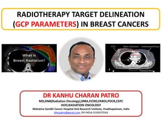 RADIOTHERAPY TARGET DELINEATION
(GCP PARAMETERS) IN BREAST CANCERS
DR KANHU CHARAN PATRO
MD,DNB(Radiation Oncology),MBA,FICRO,FAROI,PDCR,CEPC
HOD,RADIATION ONCOLOGY
Mahatma Gandhi Cancer Hospital And Research Institute, Visakhapatnam, India
drkcpatro@gmail.com /M-INDIA-9160470564
1
 