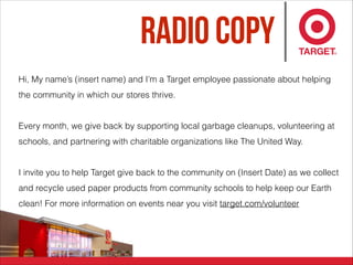 Radio Copy
Hi, My name’s (insert name) and I’m a Target employee passionate about helping
the community in which our stores thrive.
Every month, we give back by supporting local garbage cleanups, volunteering at
schools, and partnering with charitable organizations like The United Way.
I invite you to help Target give back to the community on (Insert Date) as we collect
and recycle used paper products from community schools to help keep our Earth
clean! For more information on events near you visit target.com/volunteer
 