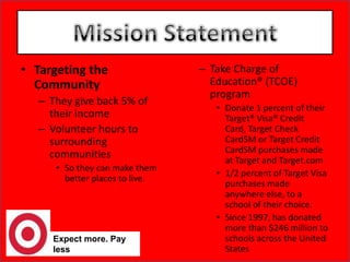 Expect more. Pay lessMission StatementTargeting the CommunityThey give back 5% of their income Volunteer hours to surrounding communities So they can make them better places to live. Take Charge of Education® (TCOE) program Donate 1 percent of their Target® Visa® Credit Card, Target Check CardSM or Target Credit CardSM purchases made at Target and Target.com1/2 percent of Target Visa purchases made anywhere else, to a school of their choice. Since 1997, has donated more than $246 million to schools across the United States