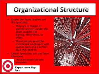 Expect more. Pay lessOrganizational StructureOrganizational StructureUnder the Team Leaders are the specialists. They are in charge of specific sections under the Team Leaders like signing, electronics, or shoes. These people would be considered employees with special tasks and a certain area they stick to. Under Specialists are the Team Members. These are people like sales associates. 