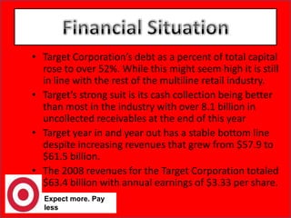 Target Corporation’s debt as a percent of total capital rose to over 52%. While this might seem high it is still in line with the rest of the multiline retail industry.Target’s strong suit is its cash collection being better than most in the industry with over 8.1 billion in uncollected receivables at the end of this yearTarget year in and year out has a stable bottom line despite increasing revenues that grew from $57.9 to $61.5 billion.The 2008 revenues for the Target Corporation totaled $63.4 billion with annual earnings of $3.33 per share. Expect more. Pay lessFinancial Situation