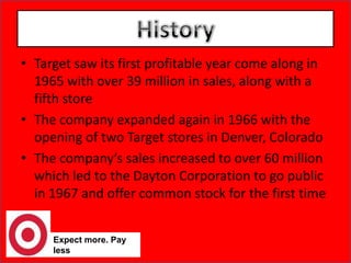 History Target saw its first profitable year come along in 1965 with over 39 million in sales, along with a fifth storeThe company expanded again in 1966 with the opening of two Target stores in Denver, ColoradoThe company’s sales increased to over 60 million which led to the Dayton Corporation to go public in 1967 and offer common stock for the first timeExpect more. Pay less