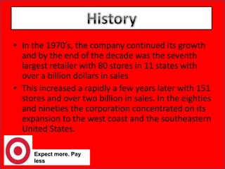 HistoryIn the 1970’s, the company continued its growth and by the end of the decade was the seventh largest retailer with 80 stores in 11 states with over a billion dollars in salesThis increased a rapidly a few years later with 151 stores and over two billion in sales. In the eighties and nineties the corporation concentrated on its expansion to the west coast and the southeastern United States.Expect more. Pay less