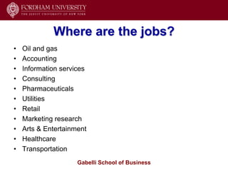 Where are the jobs?
•   Oil and gas
•   Accounting
•   Information services
•   Consulting
•   Pharmaceuticals
•   Utilities
•   Retail
•   Marketing research
•   Arts & Entertainment
•   Healthcare
•   Transportation
                     Gabelli School of Business
 